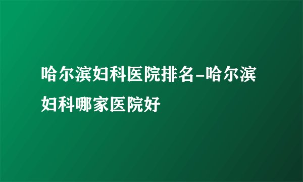 哈尔滨妇科医院排名-哈尔滨妇科哪家医院好