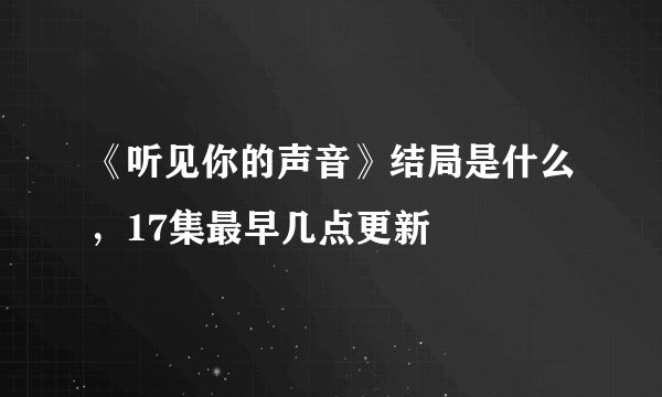 《听见你的声音》结局是什么,17集最早几点更新