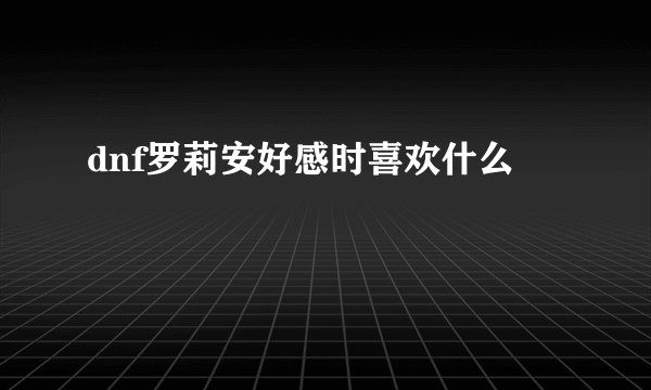 dnf罗莉安好感时喜欢什么
