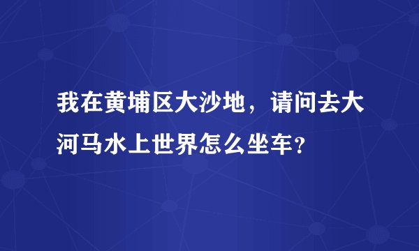 我在黄埔区大沙地,请问去大河马水上世界怎么坐车?