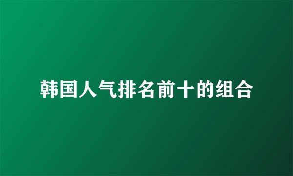 韩国人气排名前十的组合