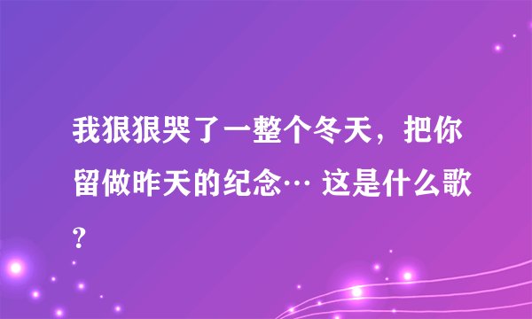 我狠狠哭了一整个冬天,把你留做昨天的纪念… 这是什么歌?