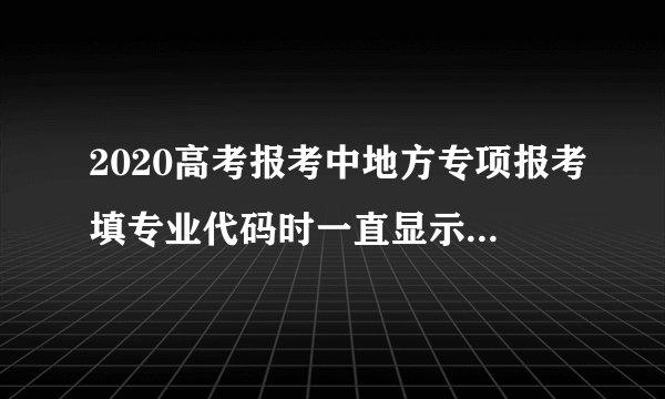 2020高考报考中地方专项报考填专业代码时一直显示此专业不存在怎么办?