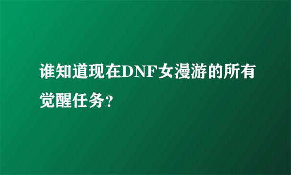 谁知道现在DNF女漫游的所有觉醒任务？