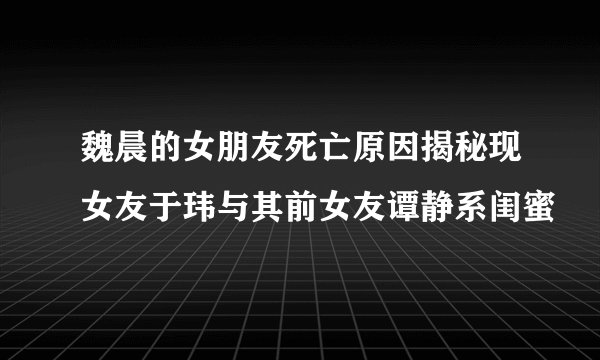 魏晨的女朋友死亡原因揭秘现女友于玮与其前女友谭静系闺蜜
