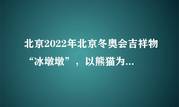 北京2022年北京冬奥会吉祥物“冰墩墩”，以熊猫为原型进行设计创作，将熊猫形象与冰晶外壳相结合，体现了冬季冰雪运动和现代科技特点，把中华文化元素、现代国际风格、冰雪运动特征、主办城市特色有机融为一体，吉祥物的设计说明（　　）