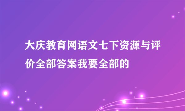 大庆教育网语文七下资源与评价全部答案我要全部的