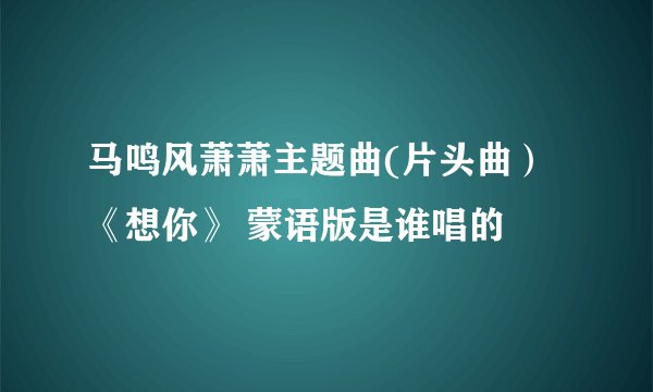 马鸣风萧萧主题曲(片头曲） 《想你》 蒙语版是谁唱的