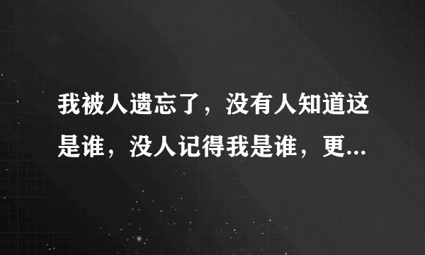 我被人遗忘了,没有人知道这是谁,没人记得我是谁,更没人在乎我是谁,感觉我就是这个世界多余的哪个人!