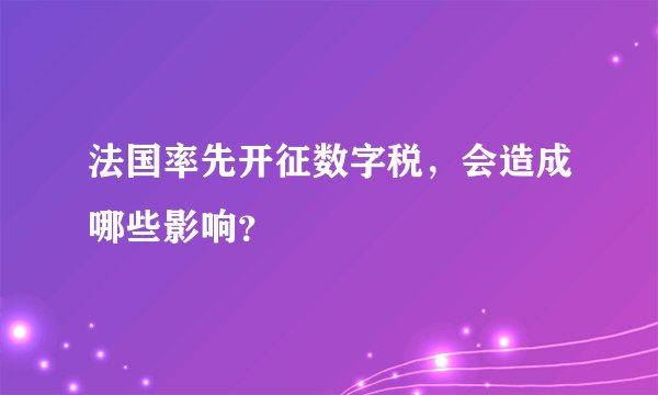 法国率先开征数字税，会造成哪些影响？