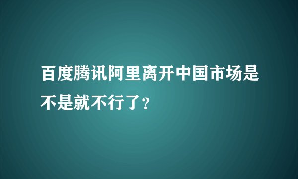 百度腾讯阿里离开中国市场是不是就不行了？