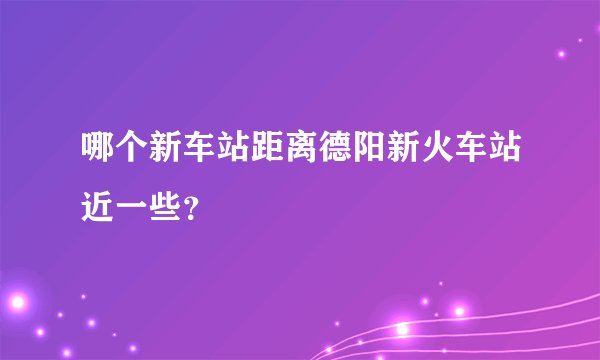 哪个新车站距离德阳新火车站近一些？