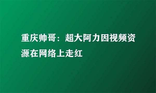 重庆帅哥：超大阿力因视频资源在网络上走红