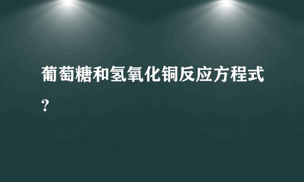 葡萄糖和氢氧化铜反应方程式?