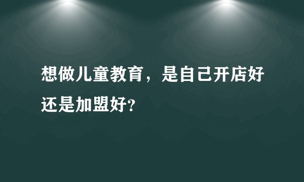想做儿童教育，是自己开店好还是加盟好？