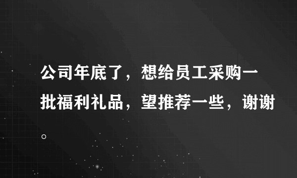 公司年底了，想给员工采购一批福利礼品，望推荐一些，谢谢。