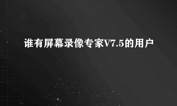 谁有屏幕录像专家V7.5的用户