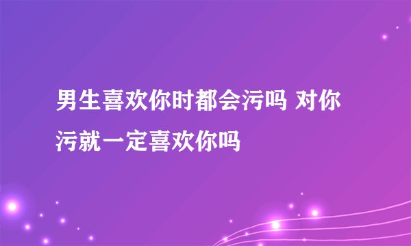 男生喜欢你时都会污吗 对你污就一定喜欢你吗
