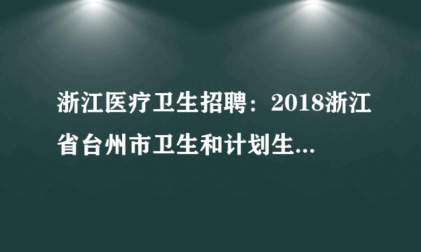 浙江医疗卫生招聘:2018浙江省台州市卫生和计划生育委员会下属台州市中医院招聘专业技术人员49人公告