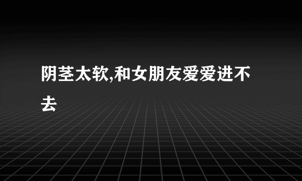 阴茎太软,和女朋友爱爱进不去