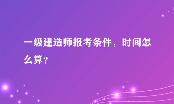 一级建造师报考条件,时间怎么算?
