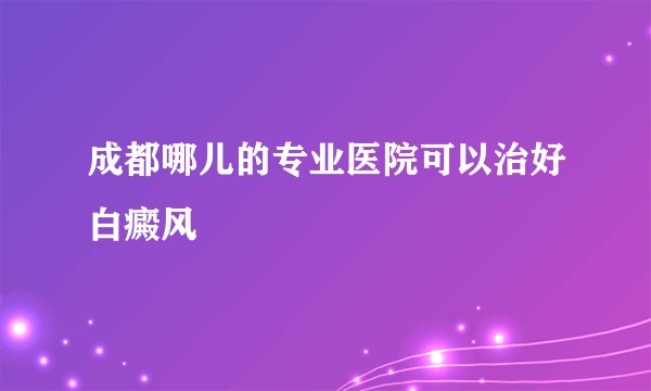 成都哪儿的专业医院可以治好白癜风