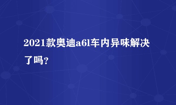 2021款奥迪a6l车内异味解决了吗？