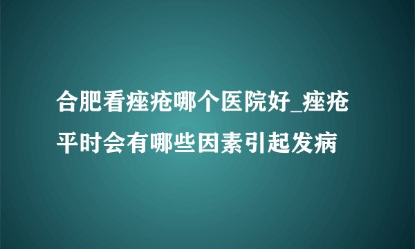 合肥看痤疮哪个医院好_痤疮平时会有哪些因素引起发病