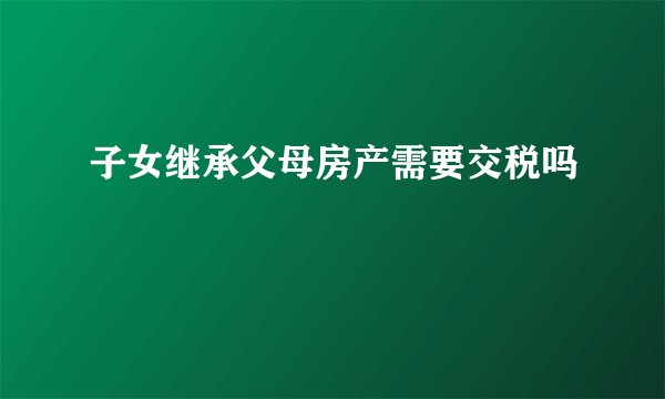 子女继承父母房产需要交税吗