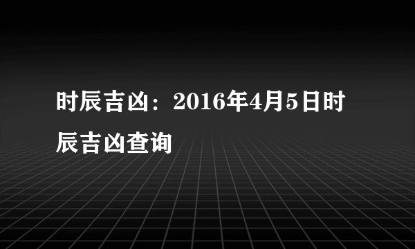 时辰吉凶:2016年4月5日时辰吉凶查询