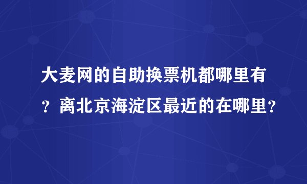 大麦网的自助换票机都哪里有？离北京海淀区最近的在哪里？