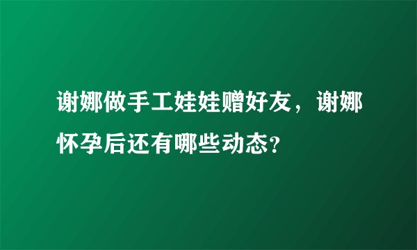 谢娜做手工娃娃赠好友,谢娜怀孕后还有哪些动态?