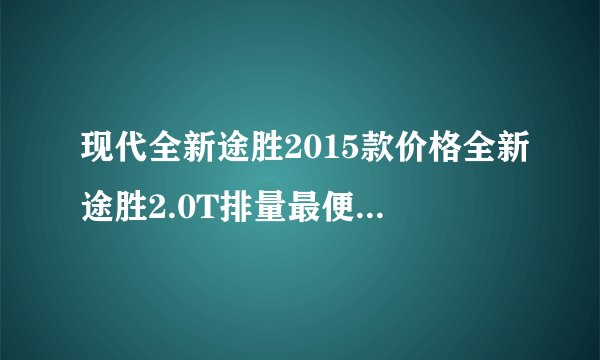 现代全新途胜2015款价格全新途胜2.0T排量最便宜多少钱