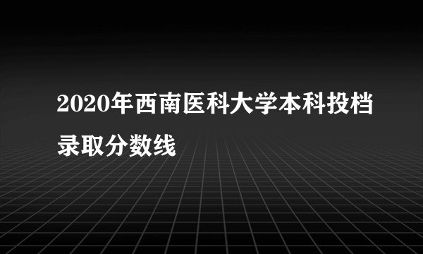 2020年西南医科大学本科投档录取分数线