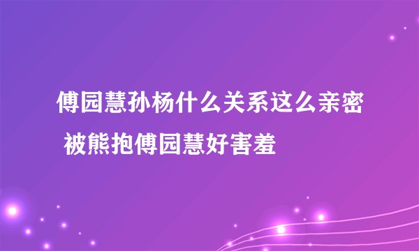傅园慧孙杨什么关系这么亲密 被熊抱傅园慧好害羞