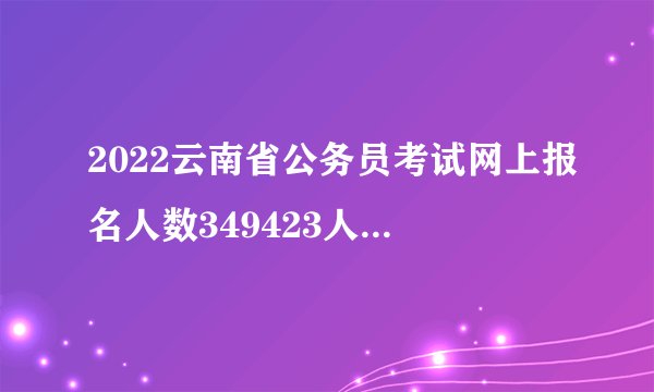 2022云南省公务员考试网上报名人数349423人，缴费人数280089人_截至2月26日9时