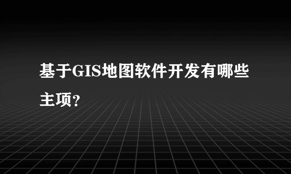 基于GIS地图软件开发有哪些主项？