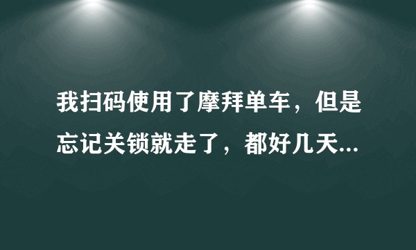 我扫码使用了摩拜单车，但是忘记关锁就走了，都好几天了，请问还会继续被扣钱吗？怎么办啊？