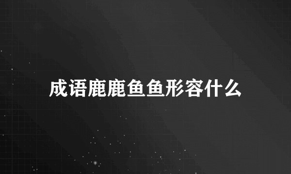 成语鹿鹿鱼鱼形容什么