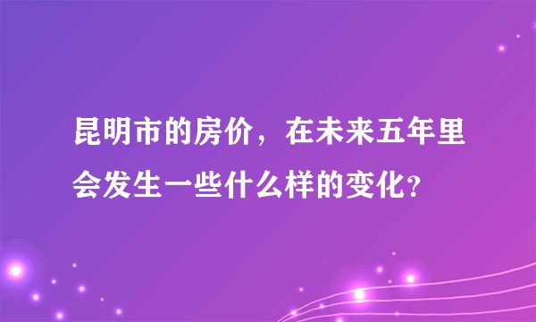 昆明市的房价,在未来五年里会发生一些什么样的变化?