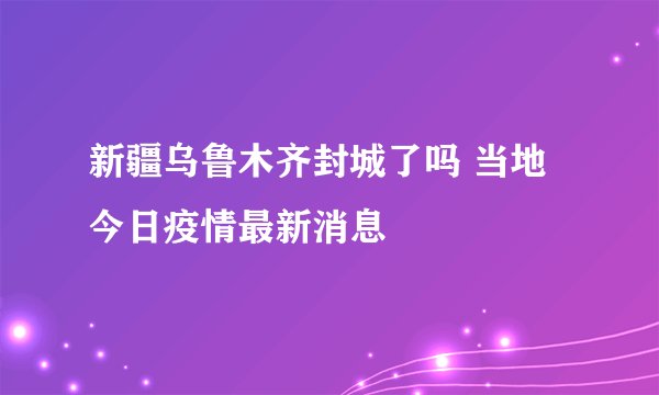 新疆乌鲁木齐封城了吗 当地今日疫情最新消息