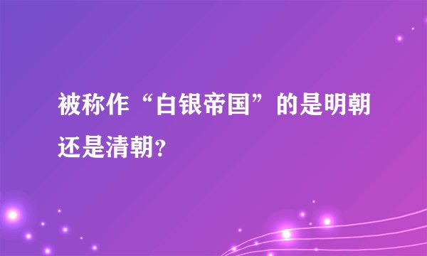 被称作“白银帝国”的是明朝还是清朝？