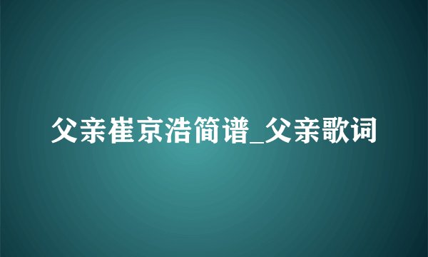父亲崔京浩简谱_父亲歌词
