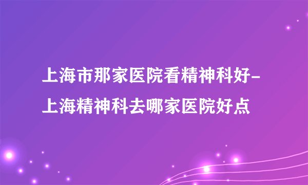 上海市那家医院看精神科好-上海精神科去哪家医院好点