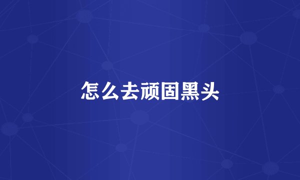 怎么去顽固黑头
