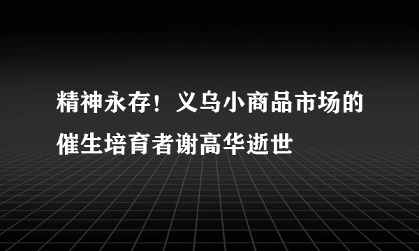 精神永存！义乌小商品市场的催生培育者谢高华逝世