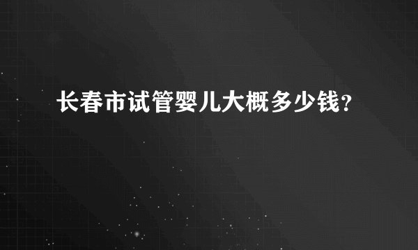 长春市试管婴儿大概多少钱？