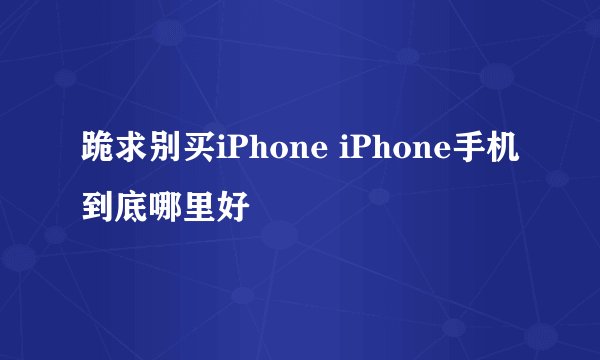 跪求别买iPhone iPhone手机到底哪里好