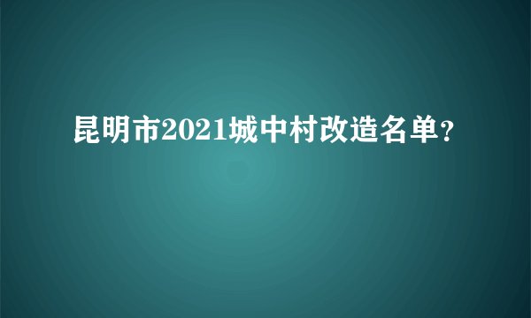 昆明市2021城中村改造名单？