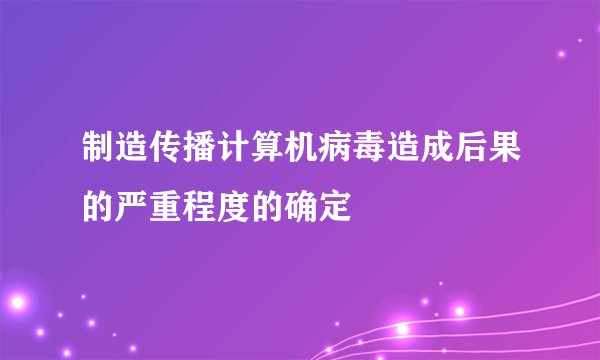 制造传播计算机病毒造成后果的严重程度的确定
